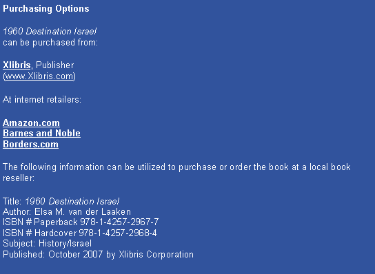 Text Box: Purchasing Options1960 Destination Israel 
can be purchased from:Xlibris, Publisher 
(www.Xlibris.com)At internet retailers:Amazon.com
Barnes and Noble
Borders.comThe following information can be utilized to purchase or order the book at a local book reseller:Title: 1960 Destination Israel 
Author: Elsa M. van der Laaken
ISBN # Paperback 978-1-4257-2967-7
ISBN # Hardcover 978-1-4257-2968-4
Subject: History/Israel
Published: October 2007 by Xlibris Corporation 